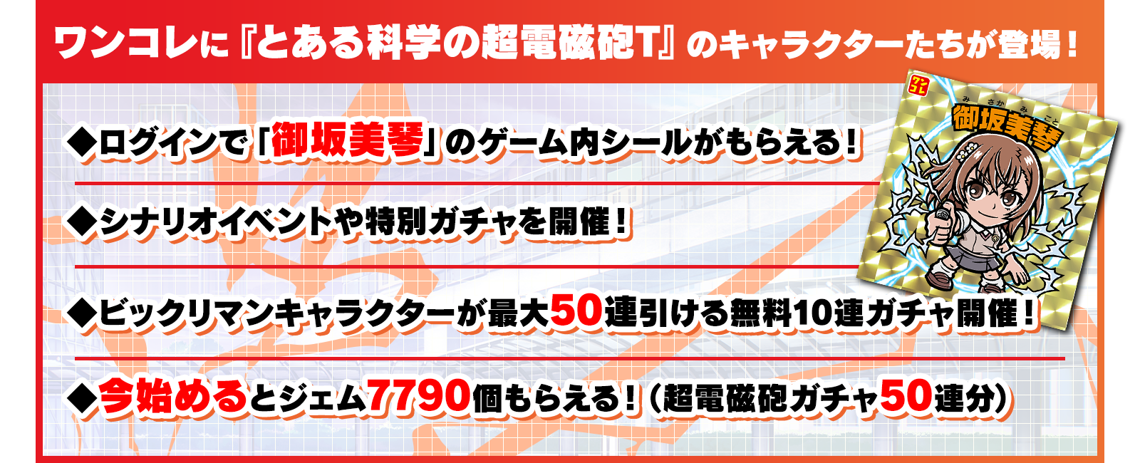 ワンコレに『とある科学の超電磁砲T』のキャラクターたちが登場！ログインで「御坂美琴」のゲーム内シールがもらえる！シナリオイベントや特別ガチャを開催！ビックリマンキャラクターが最大50連引ける無料10連ガチャ開催！今始めるとジェム7790個もらえる！（超電磁砲ガチャ50連分）